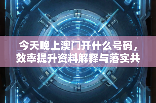 今天晚上澳门开什么号码，效率提升资料解释与落实共同推进