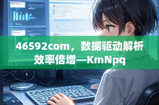 46592com，数据驱动解析效率倍增—KmNpq