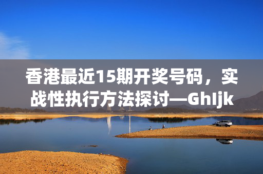 香港最近15期开奖号码，实战性执行方法探讨—GhIjk