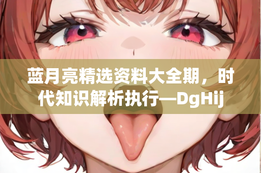 蓝月亮精选资料大全期，时代知识解析执行—DgHij