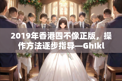 2019年香港四不像正版，操作方法逐步指导—GhIkl