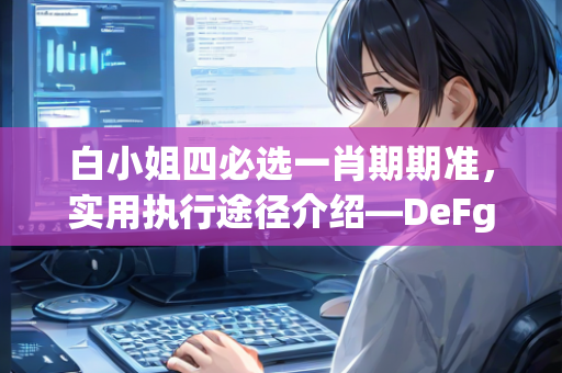 白小姐四必选一肖期期准，实用执行途径介绍—DeFgH