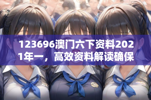 123696澳门六下资料2021年一，高效资料解读确保落实效果