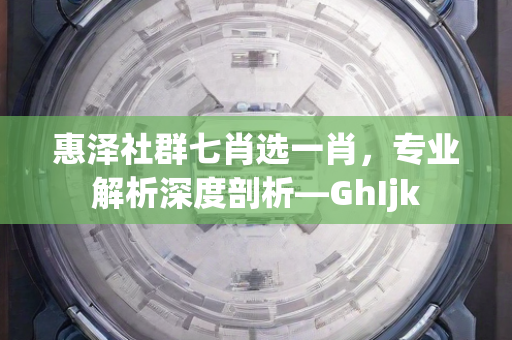 惠泽社群七肖选一肖，专业解析深度剖析—GhIjk